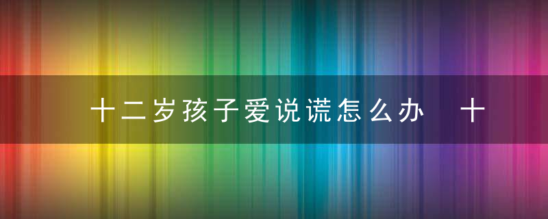 十二岁孩子爱说谎怎么办 十二岁孩子爱说谎解决方法